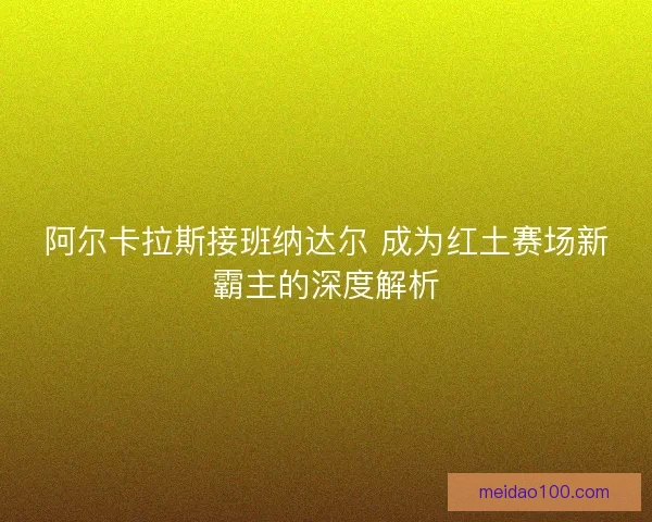 阿尔卡拉斯接班纳达尔 成为红土赛场新霸主的深度解析 阿尔卡拉斯接班纳达尔 成为红土赛场新霸主的深度解析
