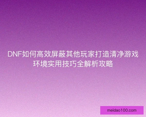 DNF如何高效屏蔽其他玩家打造清净游戏环境实用技巧全解析攻略 DNF如何高效屏蔽其他玩家打造清净游戏环境实用技巧全解析攻略