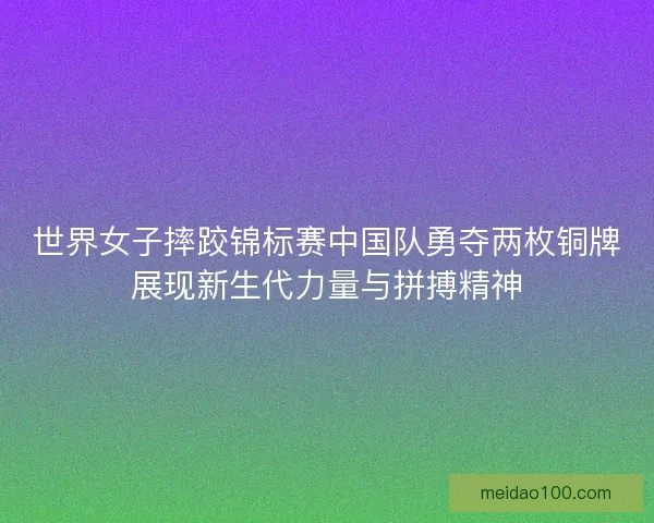 世界女子摔跤锦标赛中国队勇夺两枚铜牌展现新生代力量与拼搏精神