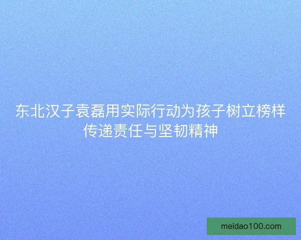 东北汉子袁磊用实际行动为孩子树立榜样传递责任与坚韧精神