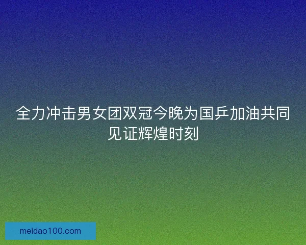 全力冲击男女团双冠今晚为国乒加油共同见证辉煌时刻