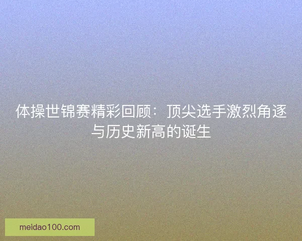 体操世锦赛精彩回顾:顶尖选手激烈角逐与历史新高的诞生 体操世锦赛精彩回顾:顶尖选手激烈角逐与历史新高的诞生