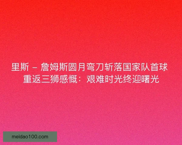 里斯 - 詹姆斯圆月弯刀斩落国家队首球 重返三狮感慨：艰难时光终迎曙光