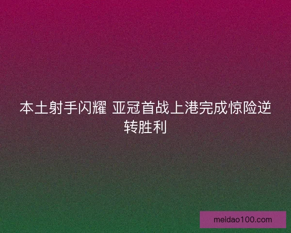 本土射手闪耀 亚冠首战上港完成惊险逆转胜利 本土射手闪耀 亚冠首战上港完成惊险逆转胜利