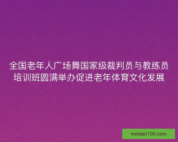 全国老年人广场舞国家级裁判员与教练员培训班圆满举办促进老年体育文化发展