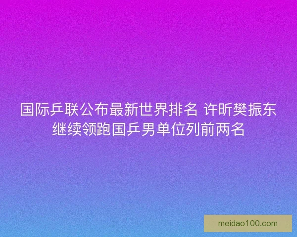 国际乒联公布最新世界排名 许昕樊振东继续领跑国乒男单位列前两名