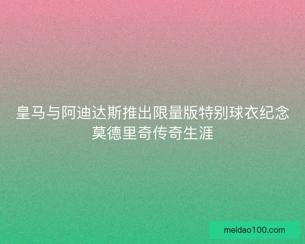 皇马与阿迪达斯推出限量版特别球衣纪念莫德里奇传奇生涯 皇马与阿迪达斯推出限量版特别球衣纪念莫德里奇传奇生涯