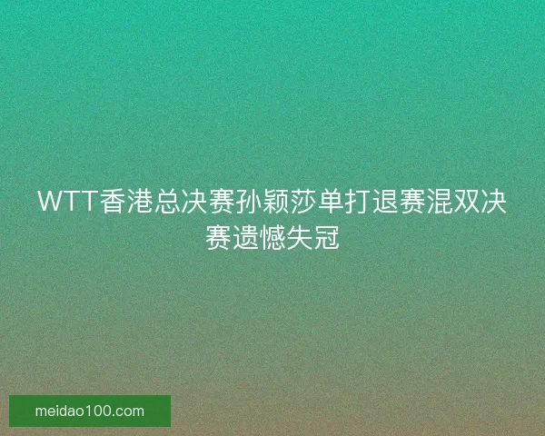 WTT香港总决赛孙颖莎单打退赛混双决赛遗憾失冠